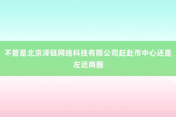 不管是北京泽链网络科技有限公司赶赴市中心还是左近商圈